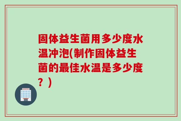固体益生菌用多少度水温冲泡(制作固体益生菌的最佳水温是多少度？)