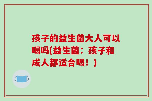 孩子的益生菌大人可以喝吗(益生菌：孩子和成人都适合喝！)