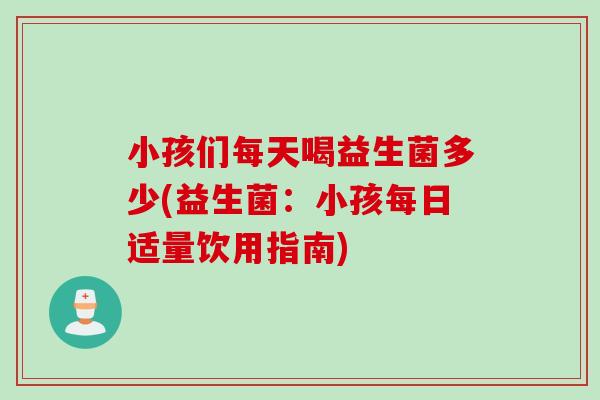 小孩们每天喝益生菌多少(益生菌：小孩每日适量饮用指南)