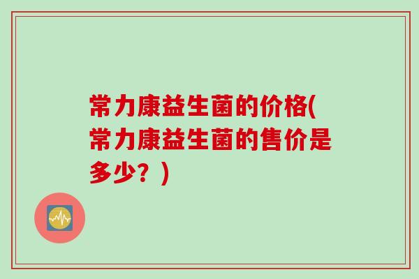 常力康益生菌的价格(常力康益生菌的售价是多少？)
