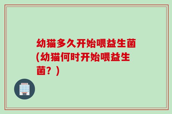 幼猫多久开始喂益生菌(幼猫何时开始喂益生菌？)