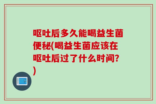 呕吐后多久能喝益生菌便秘(喝益生菌应该在呕吐后过了什么时间？)