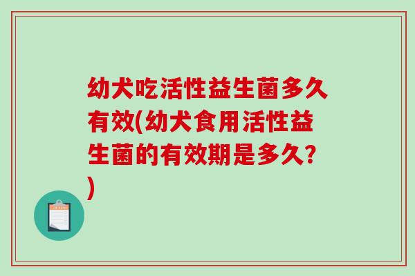 幼犬吃活性益生菌多久有效(幼犬食用活性益生菌的有效期是多久?) 幼犬吃活性益生菌多久有效(幼犬食用活性益生菌的有效期是多久?)