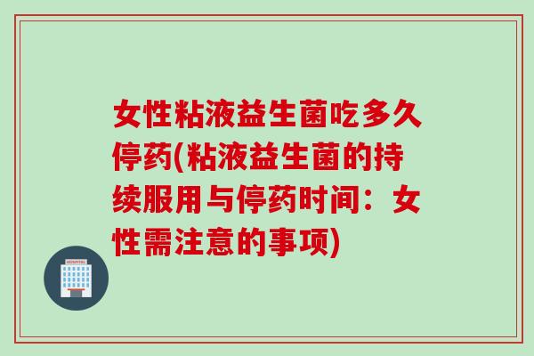 女性粘液益生菌吃多久停药(粘液益生菌的持续服用与停药时间：女性需注意的事项)