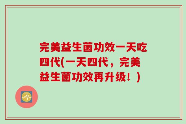 完美益生菌功效一天吃四代(一天四代，完美益生菌功效再升级！)