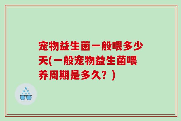 宠物益生菌一般喂多少天(一般宠物益生菌喂养周期是多久？)