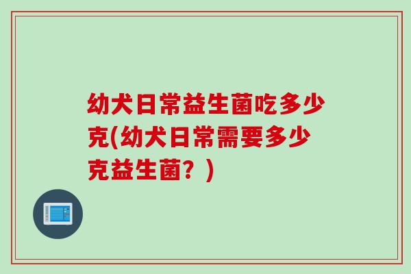 幼犬日常益生菌吃多少克(幼犬日常需要多少克益生菌？)