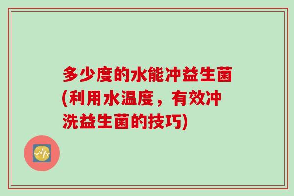 多少度的水能冲益生菌(利用水温度，有效冲洗益生菌的技巧)