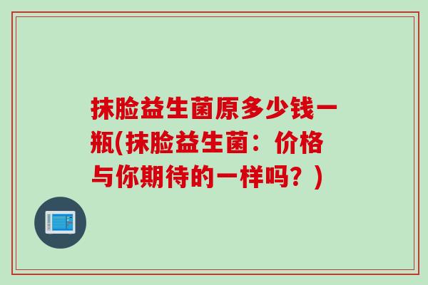 抹脸益生菌原多少钱一瓶(抹脸益生菌：价格与你期待的一样吗？)