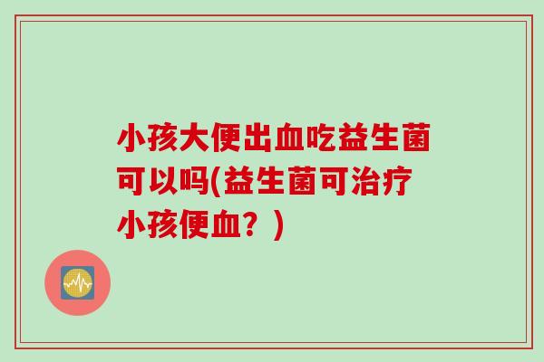 小孩大便出血吃益生菌可以吗(益生菌可治疗小孩便血？)