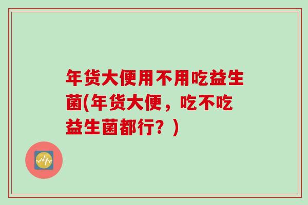 年货大便用不用吃益生菌(年货大便，吃不吃益生菌都行？)