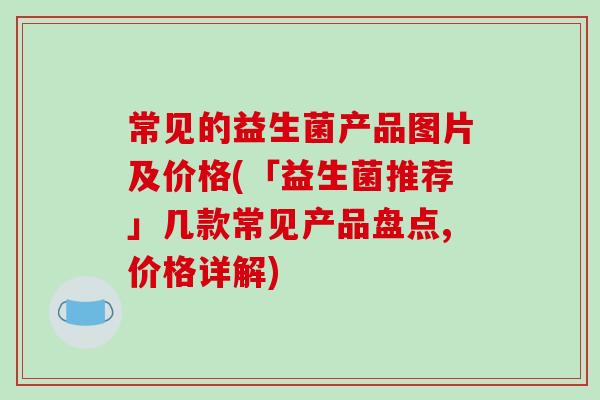 常见的益生菌产品图片及价格(「益生菌推荐」几款常见产品盘点,价格详解)