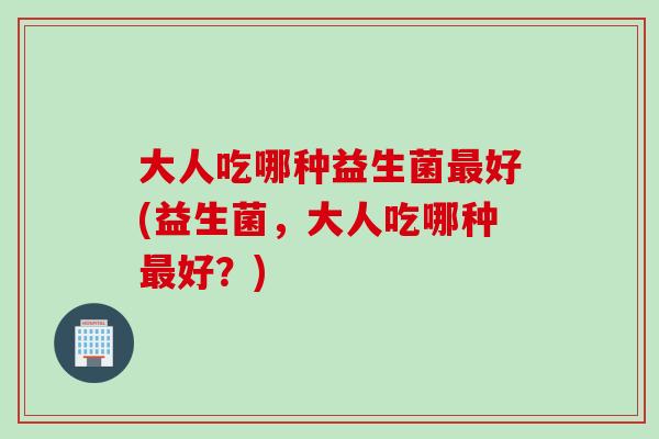 大人吃哪种益生菌好(益生菌，大人吃哪种好？)