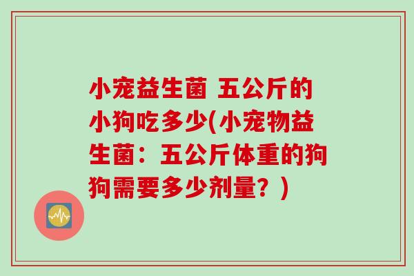 小宠益生菌 五公斤的小狗吃多少(小宠物益生菌：五公斤体重的狗狗需要多少剂量？)
