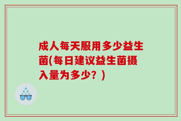 成人每天服用多少益生菌(每日建议益生菌摄入量为多少？)