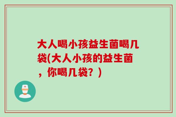 大人喝小孩益生菌喝几袋(大人小孩的益生菌，你喝几袋？)