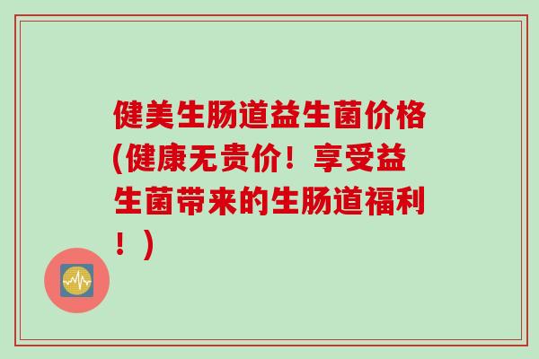 健美生肠道益生菌价格(健康无贵价！享受益生菌带来的生肠道福利！)