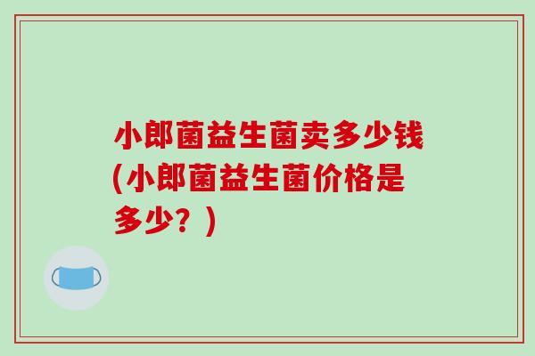 小郎菌益生菌卖多少钱(小郎菌益生菌价格是多少？)