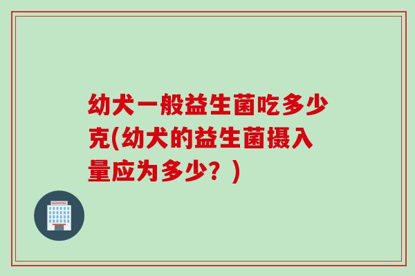 幼犬一般益生菌吃多少克(幼犬的益生菌摄入量应为多少？)