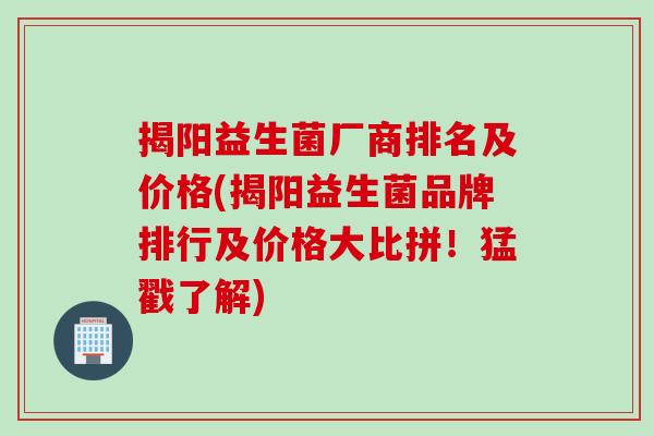 揭阳益生菌厂商排名及价格(揭阳益生菌品牌排行及价格大比拼！猛戳了解)