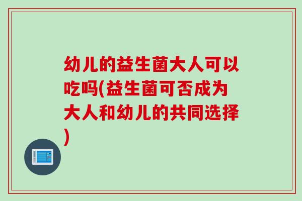 幼儿的益生菌大人可以吃吗(益生菌可否成为大人和幼儿的共同选择)