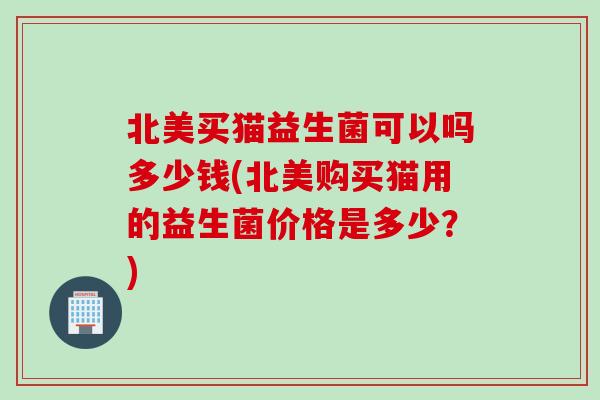 北美买猫益生菌可以吗多少钱(北美购买猫用的益生菌价格是多少？)