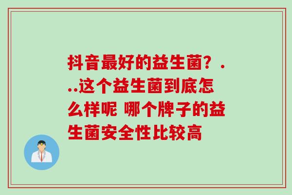 抖音好的益生菌？...这个益生菌到底怎么样呢 哪个牌子的益生菌安全性比较高