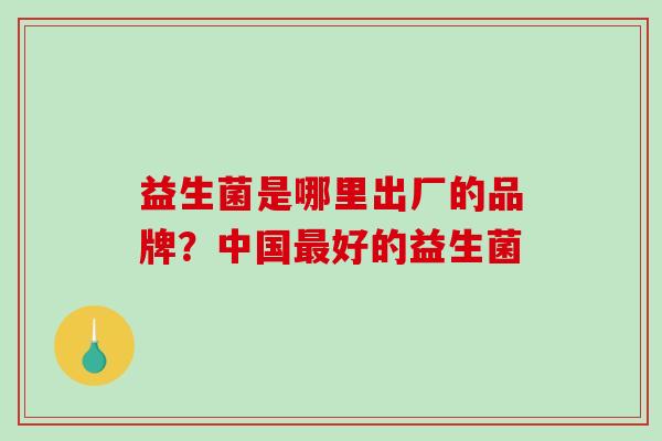 益生菌是哪里出厂的品牌？中国最好的益生菌