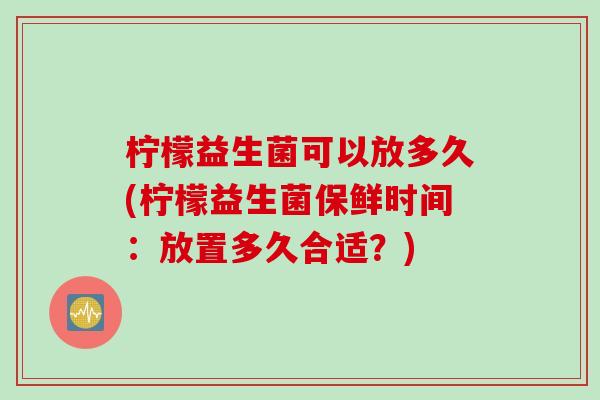 柠檬益生菌可以放多久(柠檬益生菌保鲜时间：放置多久合适？)