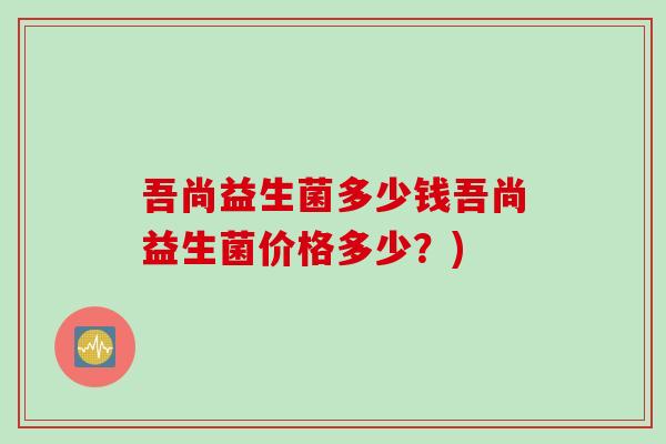 吾尚益生菌多少钱吾尚益生菌价格多少？)