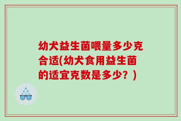 幼犬益生菌喂量多少克合适(幼犬食用益生菌的适宜克数是多少？)