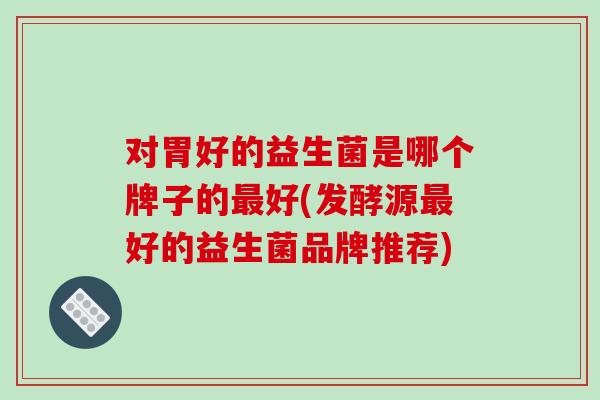 对胃好的益生菌是哪个牌子的好(发酵源好的益生菌品牌推荐)