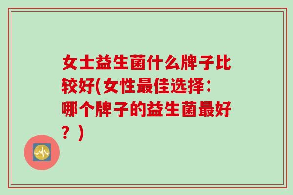 女士益生菌什么牌子比较好(女性最佳选择：哪个牌子的益生菌最好？)