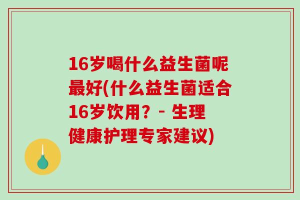 16岁喝什么益生菌呢最好(什么益生菌适合16岁饮用？- 生理健康护理专家建议)