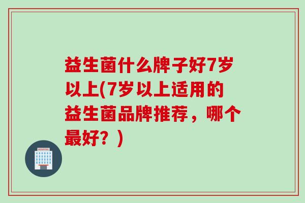 益生菌什么牌子好7岁以上(7岁以上适用的益生菌品牌推荐，哪个最好？)