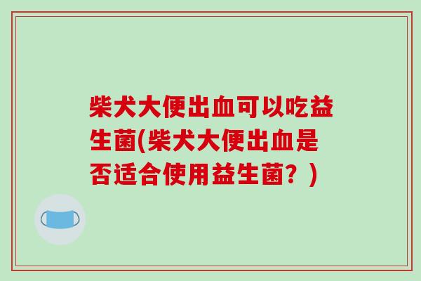 柴犬大便出可以吃益生菌(柴犬大便出是否适合使用益生菌？)