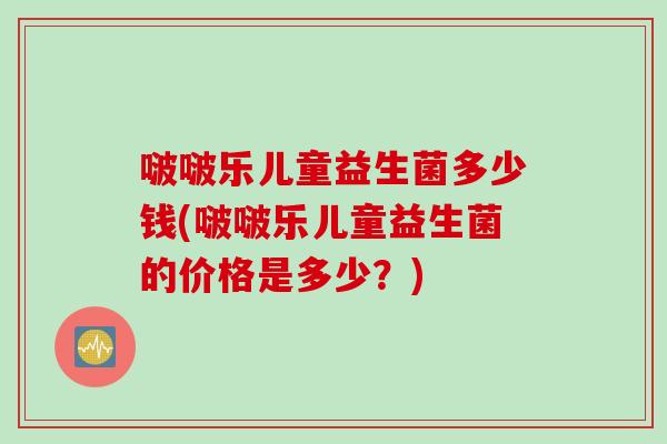 啵啵乐儿童益生菌多少钱(啵啵乐儿童益生菌的价格是多少？)