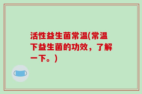 活性益生菌常温(常温下益生菌的功效,了解一下。) 活性益生菌常温(常温下益生菌的功效,了解一下。)