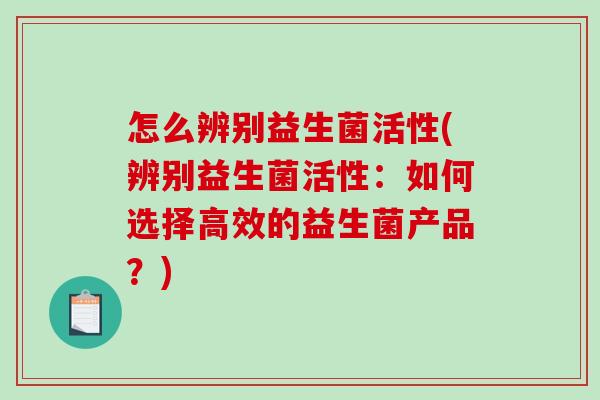 怎么辨别益生菌活性(辨别益生菌活性：如何选择高效的益生菌产品？)