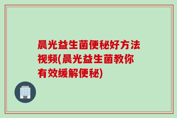 晨光益生菌好方法视频(晨光益生菌教你有效缓解)