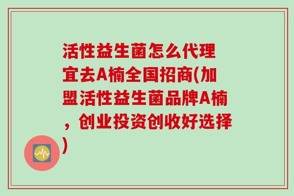 活性益生菌怎么代理 宜去A楠全国招商(加盟活性益生菌品牌A楠，创业投资创收好选择)