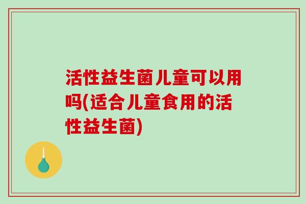 活性益生菌儿童可以用吗(适合儿童食用的活性益生菌)