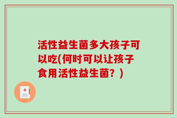 活性益生菌多大孩子可以吃(何时可以让孩子食用活性益生菌？)