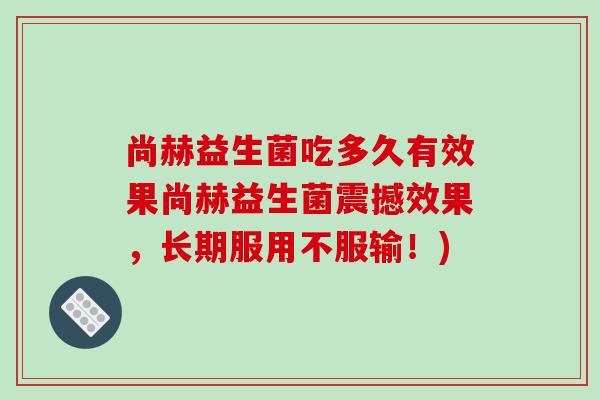 尚赫益生菌吃多久有效果尚赫益生菌震撼效果，长期服用不服输！)