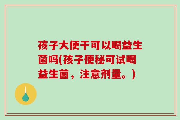 孩子大便干可以喝益生菌吗(孩子可试喝益生菌,注意剂量。) 孩子大便干可以喝益生菌吗(孩子可试喝益生菌,注意剂量。)