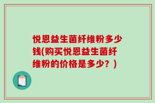 悦恩益生菌纤维粉多少钱(购买悦恩益生菌纤维粉的价格是多少？)