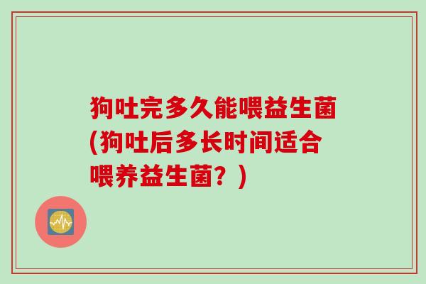 狗吐完多久能喂益生菌(狗吐后多长时间适合喂养益生菌?) 狗吐完多久能喂益生菌(狗吐后多长时间适合喂养益生菌?)