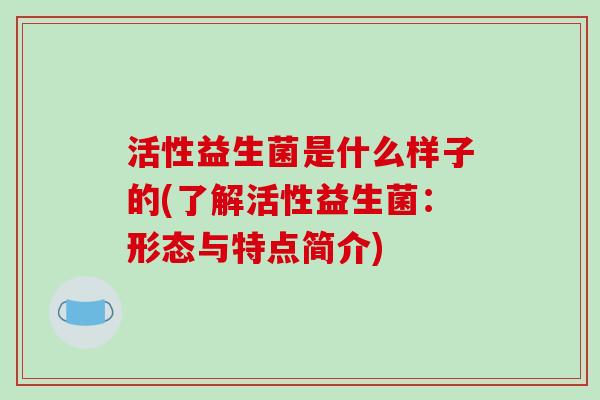活性益生菌是什么样子的(了解活性益生菌：形态与特点简介)