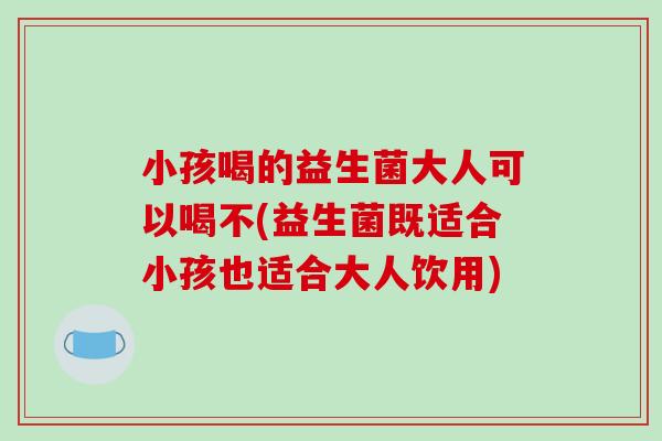 小孩喝的益生菌大人可以喝不(益生菌既适合小孩也适合大人饮用)