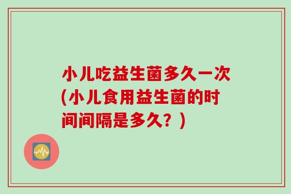 小儿吃益生菌多久一次(小儿食用益生菌的时间间隔是多久？)